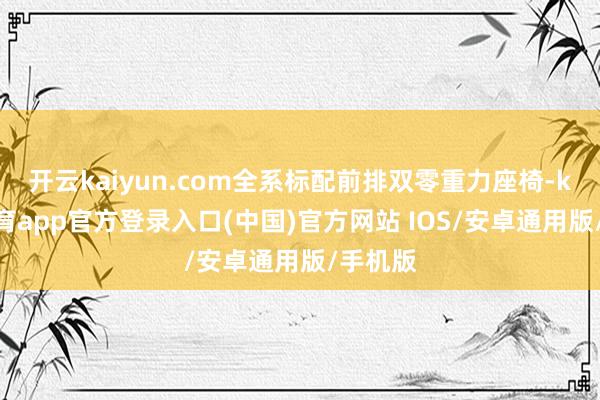 开云kaiyun.com全系标配前排双零重力座椅-kai云体育app官方登录入口(中国)官方网站 IOS/安卓通用版/手机版