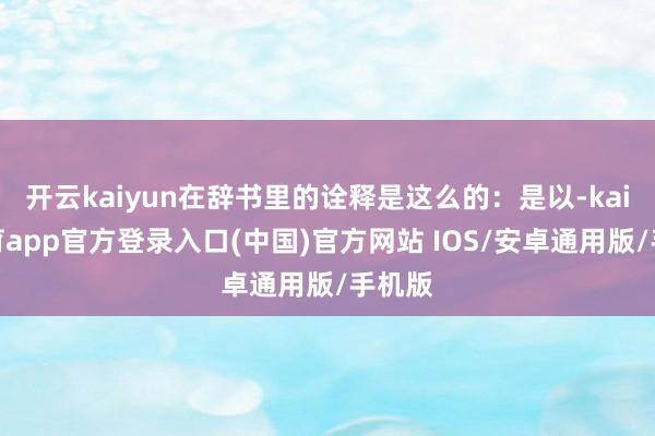 开云kaiyun在辞书里的诠释是这么的：是以-kai云体育app官方登录入口(中国)官方网站 IOS/安卓通用版/手机版