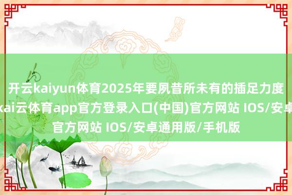 开云kaiyun体育2025年要夙昔所未有的插足力度进行全球打破-kai云体育app官方登录入口(中国)官方网站 IOS/安卓通用版/手机版