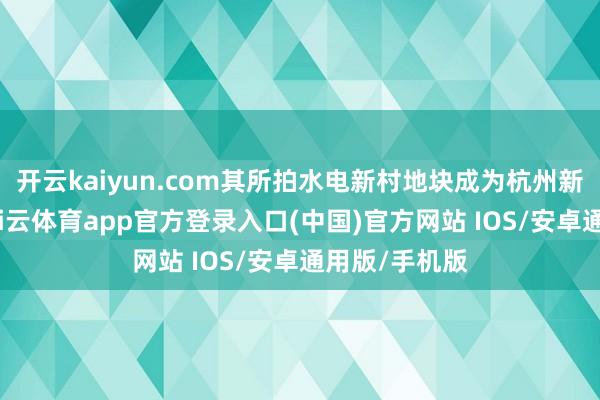 开云kaiyun.com其所拍水电新村地块成为杭州新单价地王-kai云体育app官方登录入口(中国)官方网站 IOS/安卓通用版/手机版