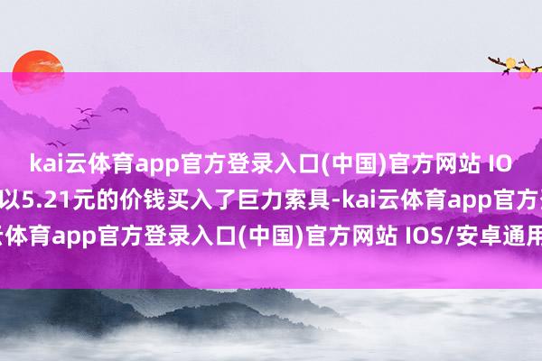 kai云体育app官方登录入口(中国)官方网站 IOS/安卓通用版/手机版他以5.21元的价钱买入了巨力索具-kai云体育app官方登录入口(中国)官方网站 IOS/安卓通用版/手机版