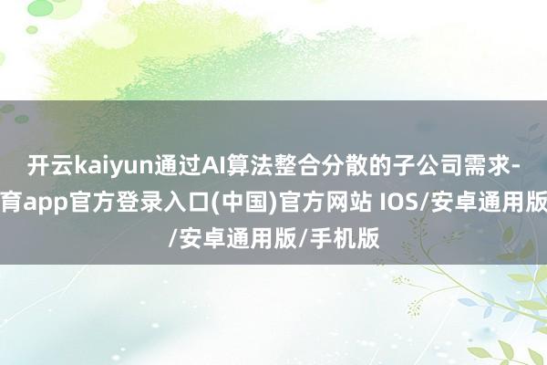 开云kaiyun　　通过AI算法整合分散的子公司需求-kai云体育app官方登录入口(中国)官方网站 IOS/安卓通用版/手机版
