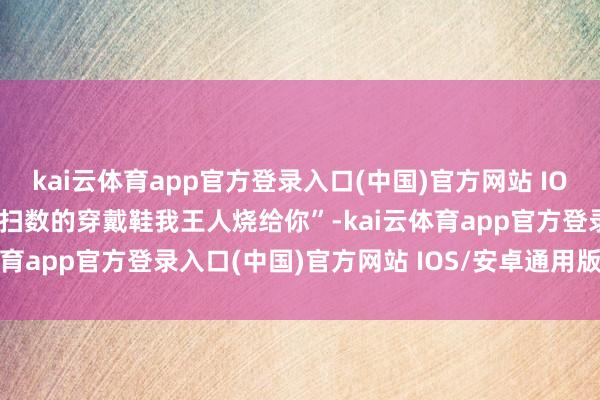 kai云体育app官方登录入口(中国)官方网站 IOS/安卓通用版/手机版你扫数的穿戴鞋我王人烧给你”-kai云体育app官方登录入口(中国)官方网站 IOS/安卓通用版/手机版