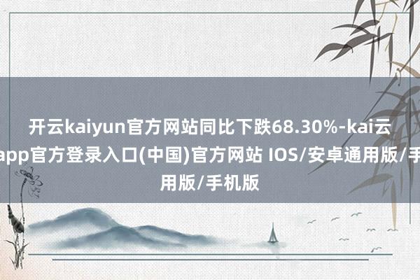 开云kaiyun官方网站同比下跌68.30%-kai云体育app官方登录入口(中国)官方网站 IOS/安卓通用版/手机版