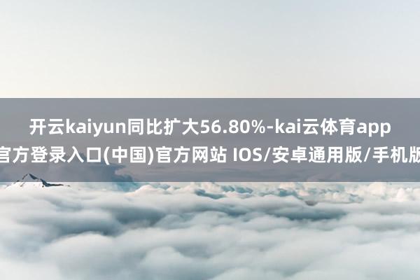 开云kaiyun同比扩大56.80%-kai云体育app官方登录入口(中国)官方网站 IOS/安卓通用版/手机版