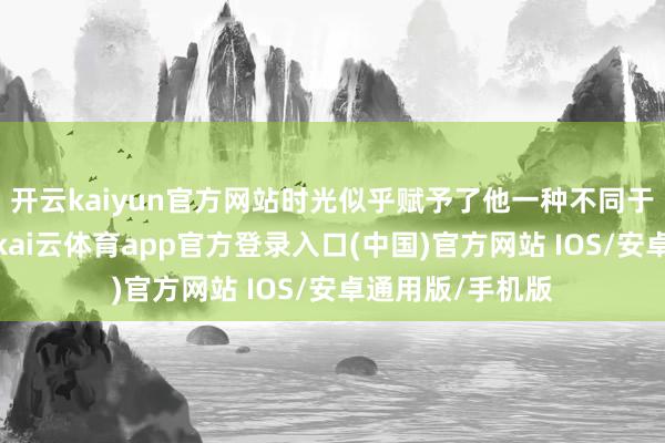 开云kaiyun官方网站时光似乎赋予了他一种不同于年青时的魔力-kai云体育app官方登录入口(中国)官方网站 IOS/安卓通用版/手机版