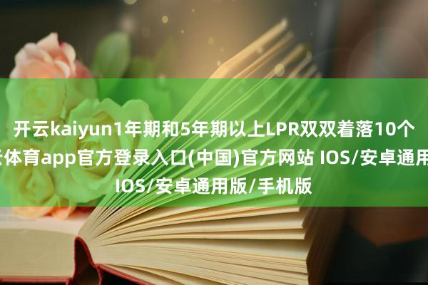 开云kaiyun1年期和5年期以上LPR双双着落10个基点-kai云体育app官方登录入口(中国)官方网站 IOS/安卓通用版/手机版