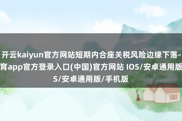 开云kaiyun官方网站短期内合座关税风险边缘下落-kai云体育app官方登录入口(中国)官方网站 IOS/安卓通用版/手机版
