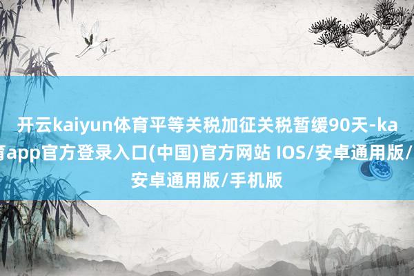 开云kaiyun体育平等关税加征关税暂缓90天-kai云体育app官方登录入口(中国)官方网站 IOS/安卓通用版/手机版