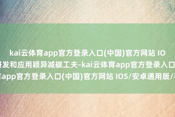 kai云体育app官方登录入口(中国)官方网站 IOS/安卓通用版/手机版研发和应用颖异减碳工夫-kai云体育app官方登录入口(中国)官方网站 IOS/安卓通用版/手机版