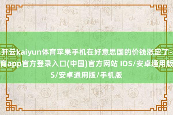 开云kaiyun体育苹果手机在好意思国的价钱涨定了-kai云体育app官方登录入口(中国)官方网站 IOS/安卓通用版/手机版