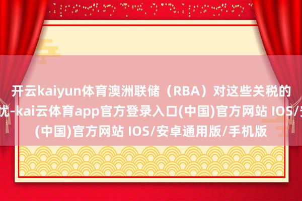 开云kaiyun体育澳洲联储（RBA）对这些关税的深入影响抒发了担忧-kai云体育app官方登录入口(中国)官方网站 IOS/安卓通用版/手机版