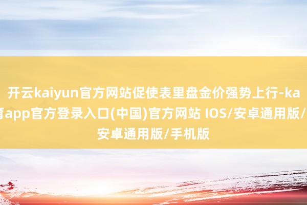 开云kaiyun官方网站促使表里盘金价强势上行-kai云体育app官方登录入口(中国)官方网站 IOS/安卓通用版/手机版
