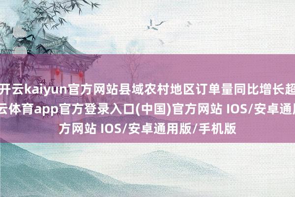开云kaiyun官方网站县域农村地区订单量同比增长超 130%-kai云体育app官方登录入口(中国)官方网站 IOS/安卓通用版/手机版