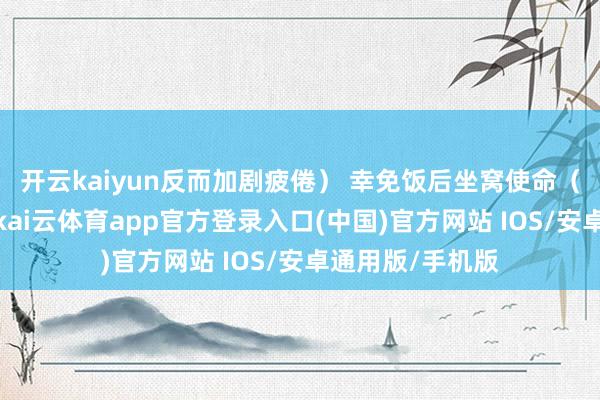 开云kaiyun反而加剧疲倦） 幸免饭后坐窝使命（血液流向胃部-kai云体育app官方登录入口(中国)官方网站 IOS/安卓通用版/手机版