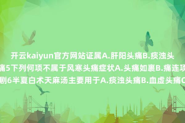 开云kaiyun官方网站证属A.肝阳头痛B.痰浊头痛C.风湿头痛D.瘀血头痛5下列何项不属于风寒头痛症状A.头痛如裹B.痛连项背C.恶风畏寒D.遇风尤剧6半夏白术天麻汤主要用于A.痰浊头痛B.血虚头痛C.肝阳头痛D.肾虚头痛7丹栀落拓散主要用于A.痰浊头痛B.血虚头痛C.肝热头痛D.肾虚头痛8大补元煎主要用于A.痰浊头痛B.血虚头痛C.肝阳头痛D.肾虚头痛9正天丸主要用于A.痰浊头痛B.瘀血头痛C.肝阳头痛D.肾虚头痛10川芎茶调丸主要用于A.外感头痛B.血虚头痛C.肝阳头痛D.肾虚头痛发布于：福建省-kai云体育app官方登录入口(中国)官方网站 IOS/安卓通用版/手机版