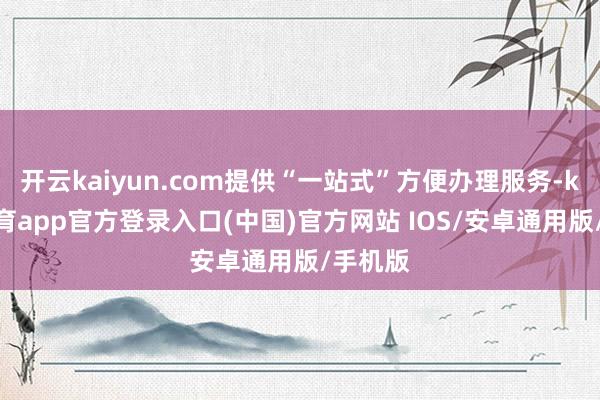 开云kaiyun.com提供“一站式”方便办理服务-kai云体育app官方登录入口(中国)官方网站 IOS/安卓通用版/手机版