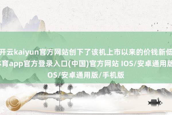 开云kaiyun官方网站创下了该机上市以来的价钱新低-kai云体育app官方登录入口(中国)官方网站 IOS/安卓通用版/手机版