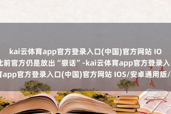kai云体育app官方登录入口(中国)官方网站 IOS/安卓通用版/手机版此前官方仍是放出“狠话”-kai云体育app官方登录入口(中国)官方网站 IOS/安卓通用版/手机版