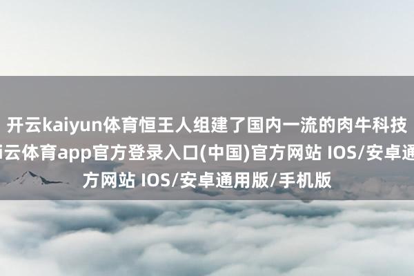 开云kaiyun体育恒王人组建了国内一流的肉牛科技研发中心-kai云体育app官方登录入口(中国)官方网站 IOS/安卓通用版/手机版