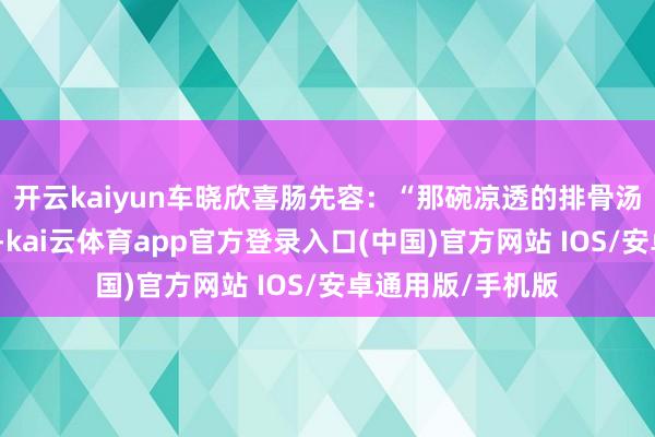 开云kaiyun车晓欣喜肠先容：“那碗凉透的排骨汤是中午大姨熬的-kai云体育app官方登录入口(中国)官方网站 IOS/安卓通用版/手机版