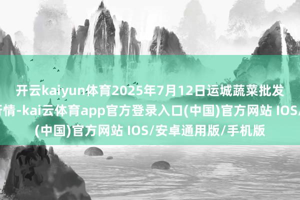 开云kaiyun体育2025年7月12日运城蔬菜批发市集有限公司价钱行情-kai云体育app官方登录入口(中国)官方网站 IOS/安卓通用版/手机版
