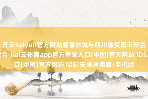 开云kaiyun官方网站蜜雪冰城与四川省资阳市安岳县当局于日前坚决配合-kai云体育app官方登录入口(中国)官方网站 IOS/安卓通用版/手机版