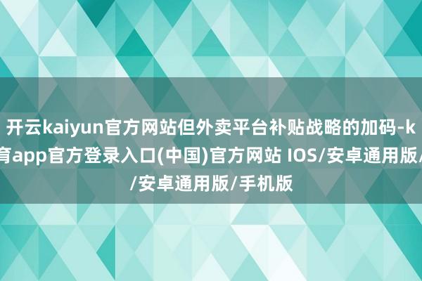 开云kaiyun官方网站但外卖平台补贴战略的加码-kai云体育app官方登录入口(中国)官方网站 IOS/安卓通用版/手机版
