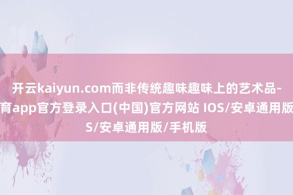 开云kaiyun.com而非传统趣味趣味上的艺术品-kai云体育app官方登录入口(中国)官方网站 IOS/安卓通用版/手机版
