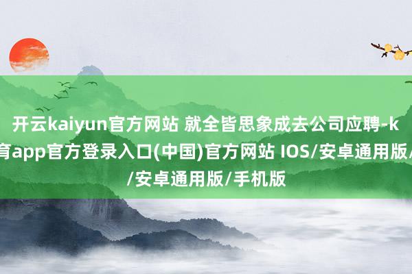 开云kaiyun官方网站 就全皆思象成去公司应聘-kai云体育app官方登录入口(中国)官方网站 IOS/安卓通用版/手机版