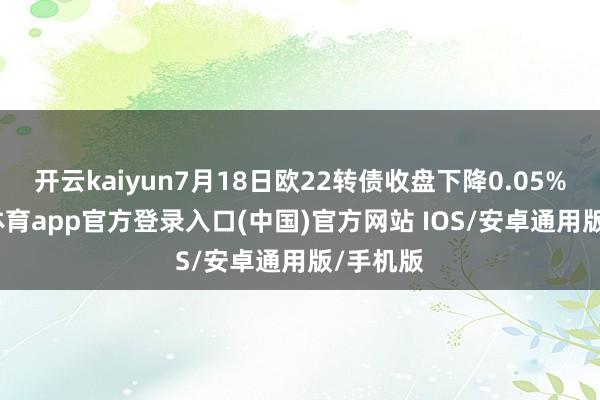 开云kaiyun7月18日欧22转债收盘下降0.05%-kai云体育app官方登录入口(中国)官方网站 IOS/安卓通用版/手机版