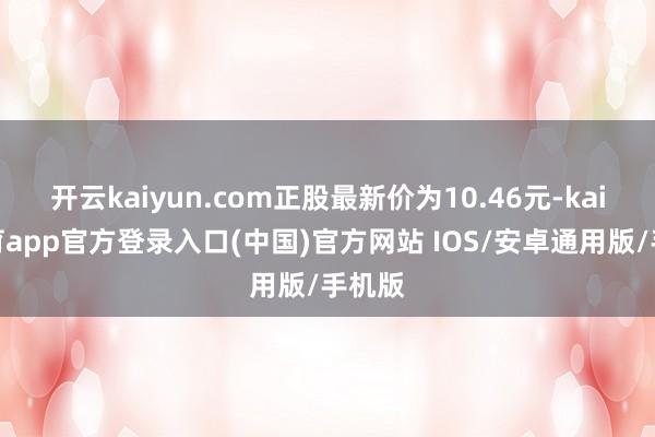 开云kaiyun.com正股最新价为10.46元-kai云体育app官方登录入口(中国)官方网站 IOS/安卓通用版/手机版