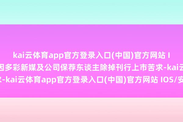 kai云体育app官方登录入口(中国)官方网站 IOS/安卓通用版/手机版因多彩新媒及公司保荐东谈主除掉刊行上市苦求-kai云体育app官方登录入口(中国)官方网站 IOS/安卓通用版/手机版