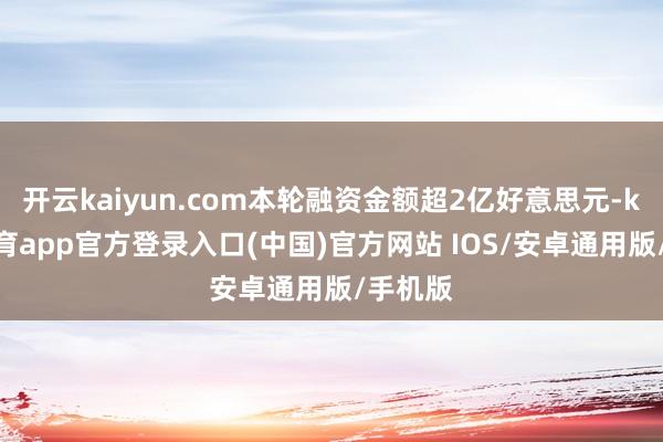 开云kaiyun.com本轮融资金额超2亿好意思元-kai云体育app官方登录入口(中国)官方网站 IOS/安卓通用版/手机版