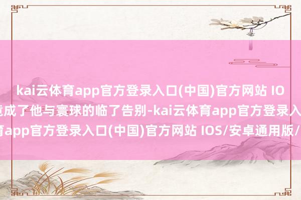 kai云体育app官方登录入口(中国)官方网站 IOS/安卓通用版/手机版竟成了他与寰球的临了告别-kai云体育app官方登录入口(中国)官方网站 IOS/安卓通用版/手机版