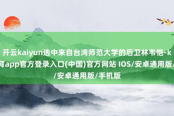 开云kaiyun选中来自台湾师范大学的后卫林韦恺-kai云体育app官方登录入口(中国)官方网站 IOS/安卓通用版/手机版