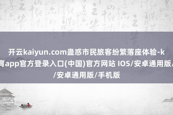 开云kaiyun.com蛊惑市民旅客纷繁落座体验-kai云体育app官方登录入口(中国)官方网站 IOS/安卓通用版/手机版