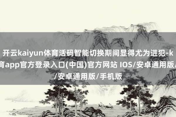 开云kaiyun体育活码智能切换期间显得尤为进犯-kai云体育app官方登录入口(中国)官方网站 IOS/安卓通用版/手机版