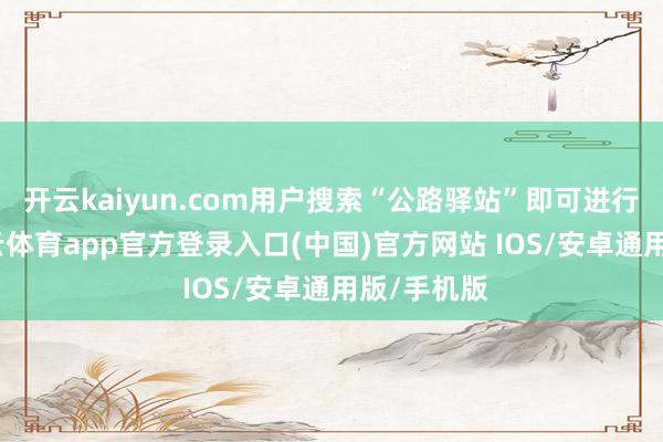 开云kaiyun.com用户搜索“公路驿站”即可进行导航-kai云体育app官方登录入口(中国)官方网站 IOS/安卓通用版/手机版