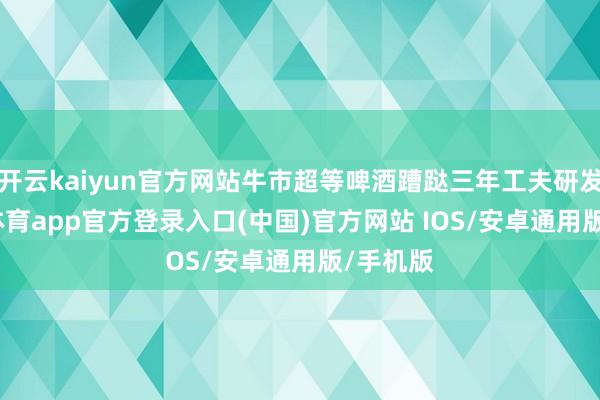 开云kaiyun官方网站牛市超等啤酒蹧跶三年工夫研发-kai云体育app官方登录入口(中国)官方网站 IOS/安卓通用版/手机版