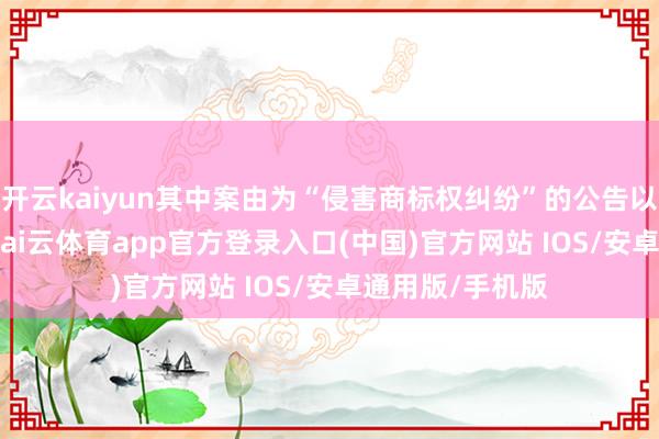 开云kaiyun其中案由为“侵害商标权纠纷”的公告以6987则居首-kai云体育app官方登录入口(中国)官方网站 IOS/安卓通用版/手机版