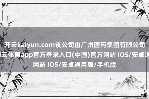 开云kaiyun.com该公司由广州医药集团有限公司全资执股-kai云体育app官方登录入口(中国)官方网站 IOS/安卓通用版/手机版