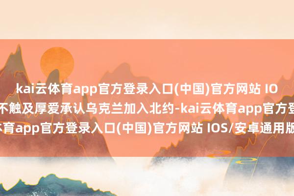 kai云体育app官方登录入口(中国)官方网站 IOS/安卓通用版/手机版但不触及厚爱承认乌克兰加入北约-kai云体育app官方登录入口(中国)官方网站 IOS/安卓通用版/手机版