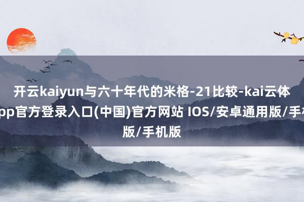 开云kaiyun与六十年代的米格-21比较-kai云体育app官方登录入口(中国)官方网站 IOS/安卓通用版/手机版