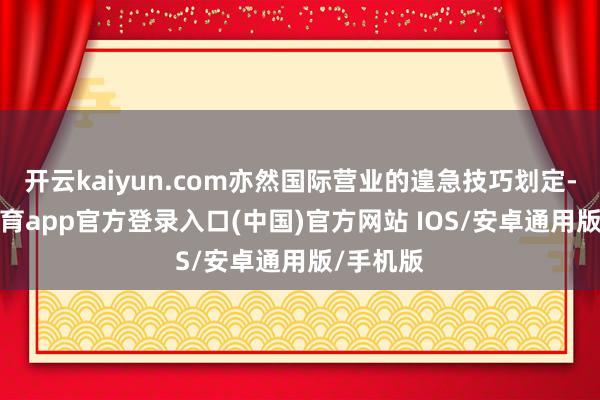 开云kaiyun.com亦然国际营业的遑急技巧划定-kai云体育app官方登录入口(中国)官方网站 IOS/安卓通用版/手机版