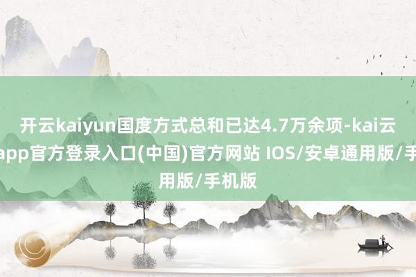 开云kaiyun国度方式总和已达4.7万余项-kai云体育app官方登录入口(中国)官方网站 IOS/安卓通用版/手机版