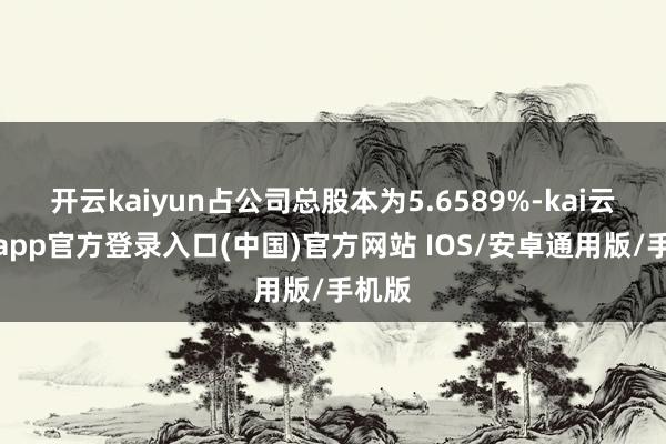 开云kaiyun占公司总股本为5.6589%-kai云体育app官方登录入口(中国)官方网站 IOS/安卓通用版/手机版