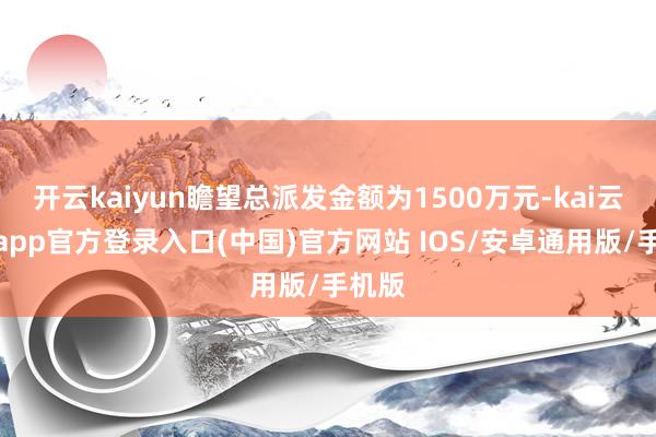 开云kaiyun瞻望总派发金额为1500万元-kai云体育app官方登录入口(中国)官方网站 IOS/安卓通用版/手机版