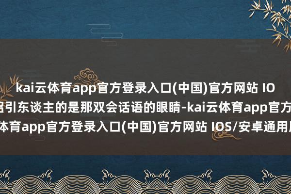 kai云体育app官方登录入口(中国)官方网站 IOS/安卓通用版/手机版最招引东谈主的是那双会话语的眼睛-kai云体育app官方登录入口(中国)官方网站 IOS/安卓通用版/手机版