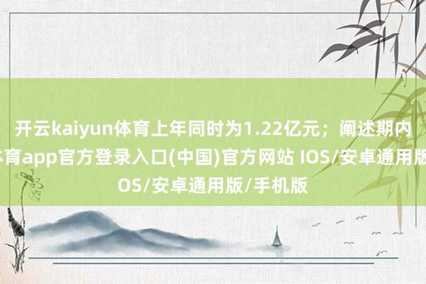 开云kaiyun体育上年同时为1.22亿元；阐述期内-kai云体育app官方登录入口(中国)官方网站 IOS/安卓通用版/手机版